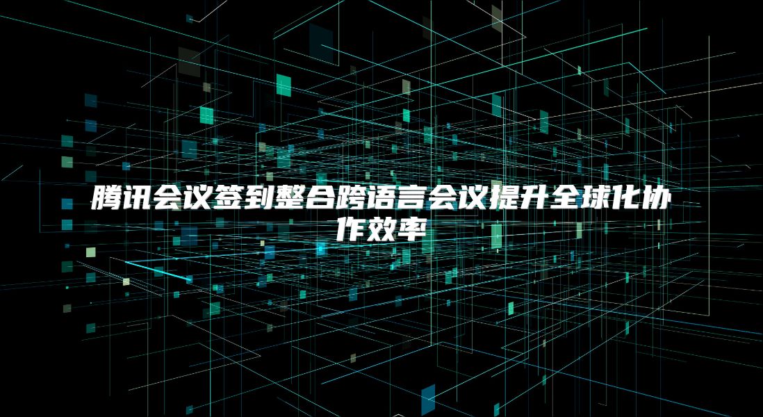 腾讯会议签到整合跨语言会议提升全球化协作效率