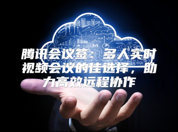 腾讯会议签：多人实时视频会议的佳选择，助力高效远程协作