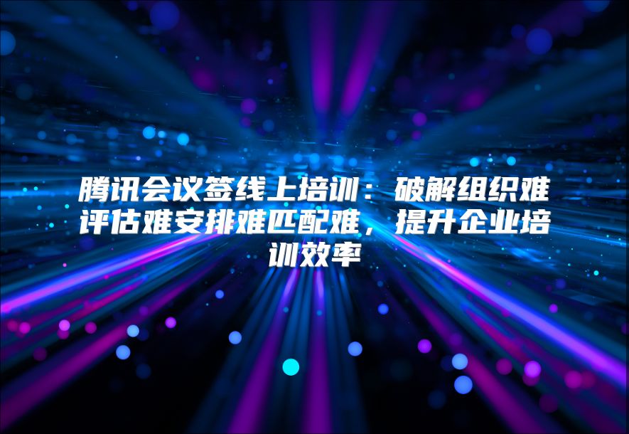 腾讯会议签线上培训：破解组织难评估难安排难匹配难，提升企业培训效率