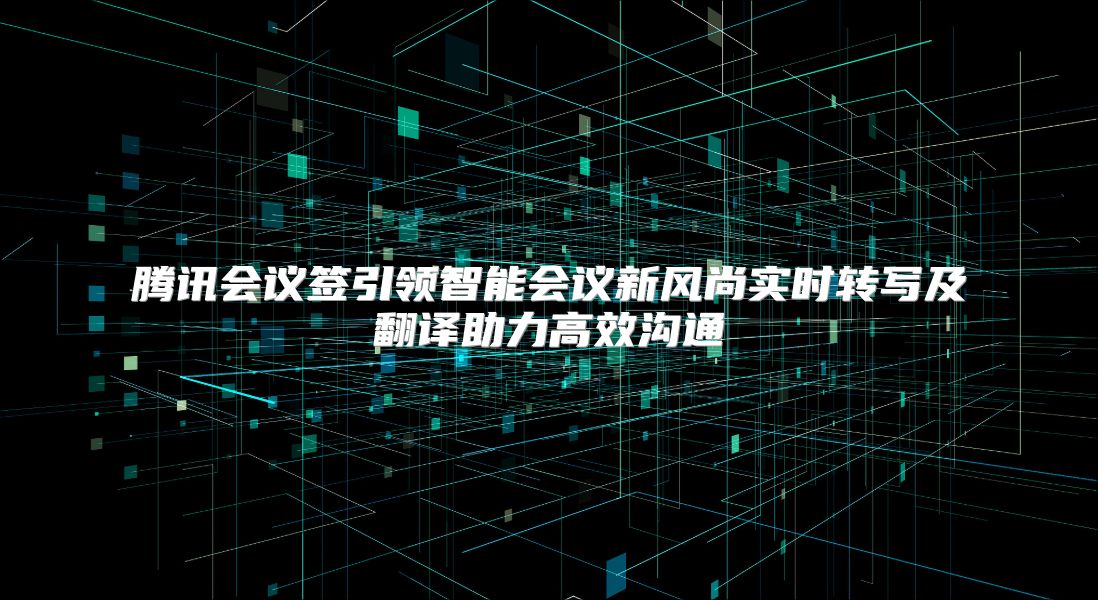 腾讯会议签引领智能会议新风尚实时转写及翻译助力高效沟通