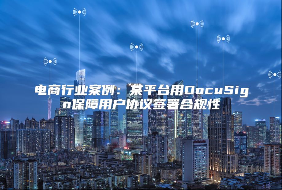 电商行业案例：某平台用DocuSign保障用户协议签署合规性