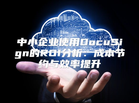 中小企业使用DocuSign的ROI分析：成本节约与效率提升