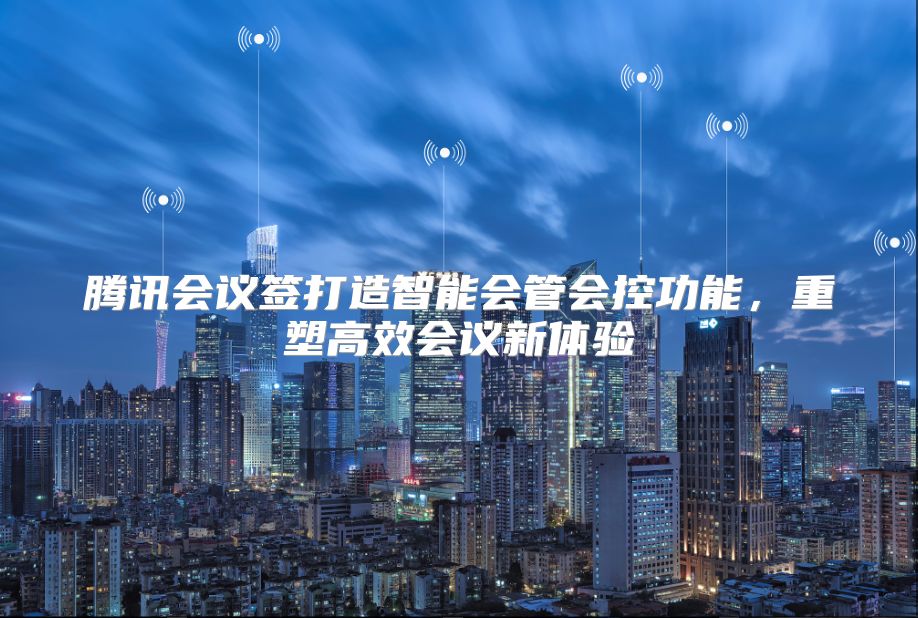 腾讯会议签打造智能会管会控功能，重塑高效会议新体验