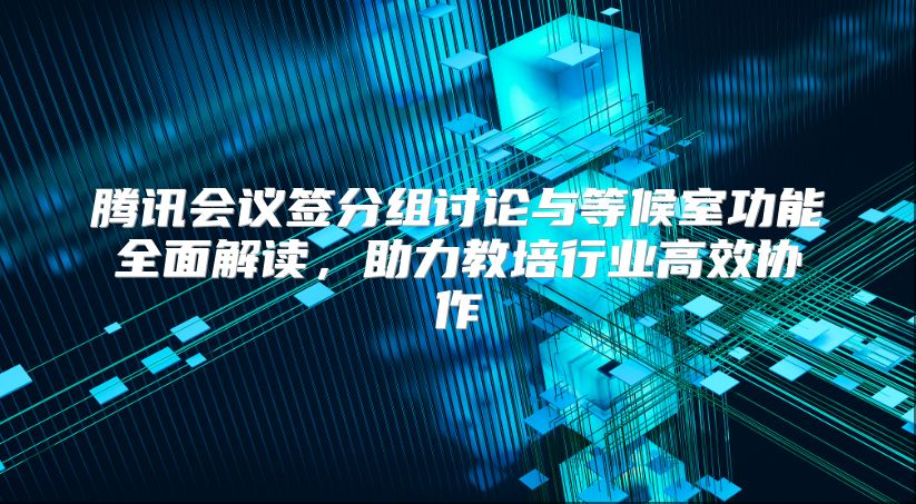 腾讯会议签分组讨论与等候室功能全面解读，助力教培行业高效协作