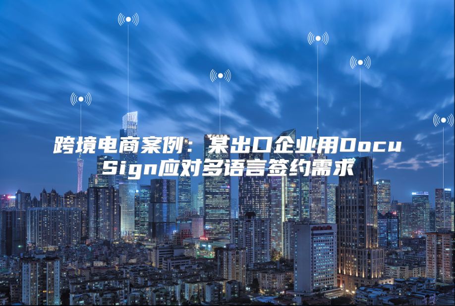 跨境电商案例：某出口企业用DocuSign应对多语言签约需求