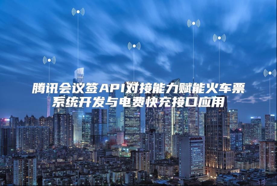 腾讯会议签API对接能力赋能火车票系统开发与电费快充接口应用