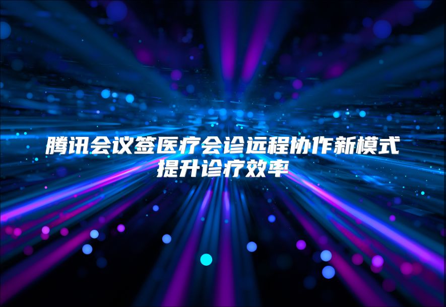 腾讯会议签医疗会诊远程协作新模式提升诊疗效率