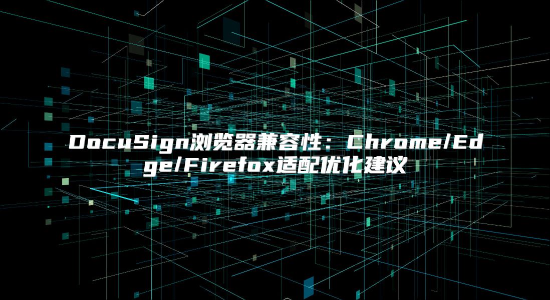 DocuSign浏览器兼容性：Chrome/Edge/Firefox适配优化建议