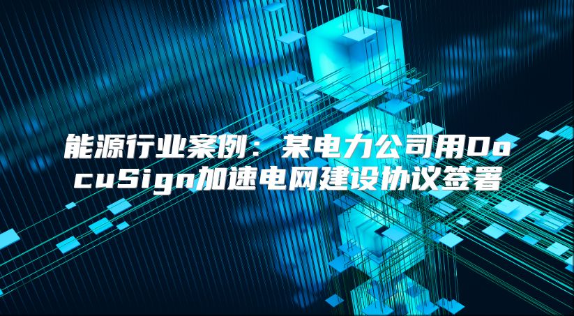 能源行业案例：某电力公司用DocuSign加速电网建设协议签署