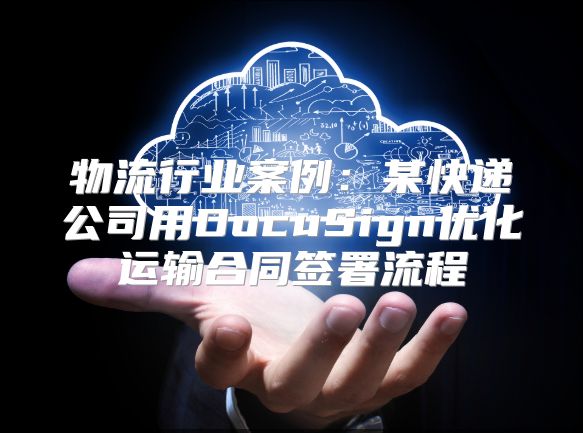 物流行业案例：某快递公司用DocuSign优化运输合同签署流程