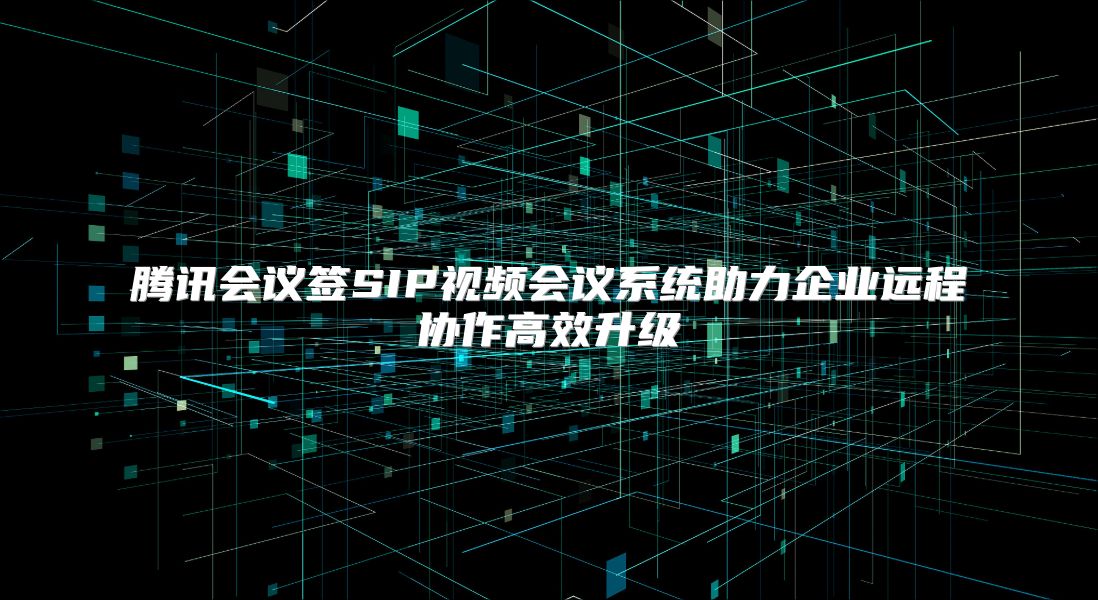 腾讯会议签SIP视频会议系统助力企业远程协作高效升级