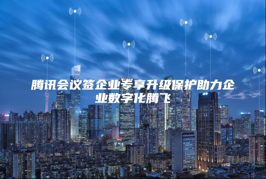 腾讯会议签企业专享升级保护助力企业数字化腾飞