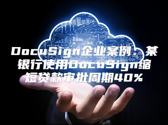 DocuSign企业案例：某银行使用DocuSign缩短贷款审批周期40%