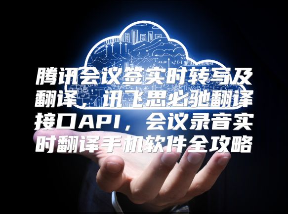 腾讯会议签实时转写及翻译，讯飞思必驰翻译接口API，会议录音实时翻译手机软件全攻略