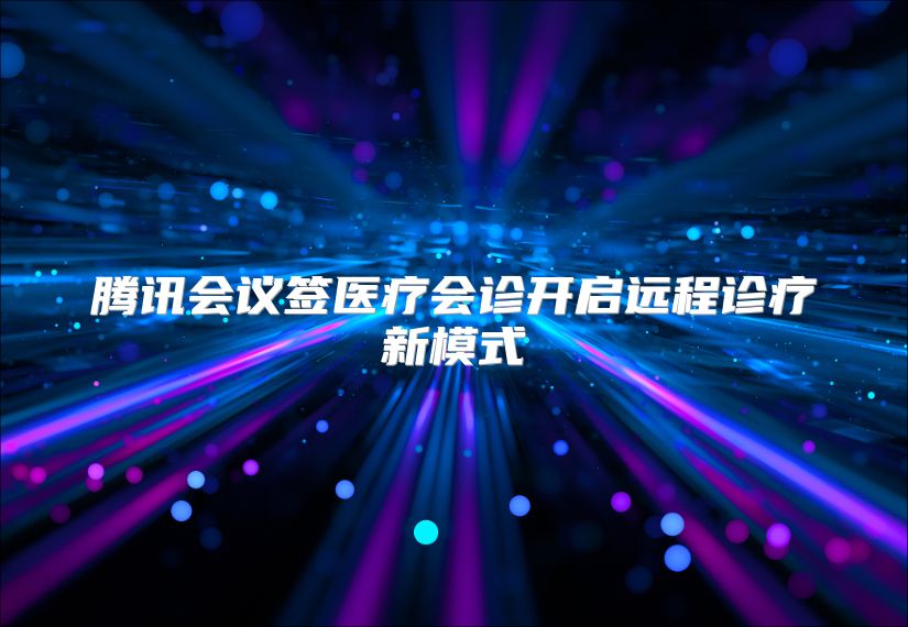 腾讯会议签医疗会诊开启远程诊疗新模式