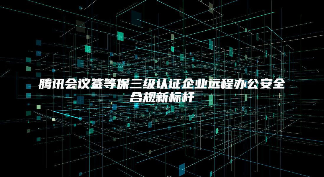 腾讯会议签等保三级认证企业远程办公安全合规新标杆