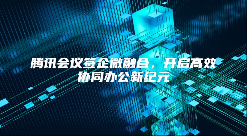 腾讯会议签企微融合，开启高效协同办公新纪元