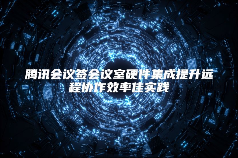腾讯会议签会议室硬件集成提升远程协作效率佳实践