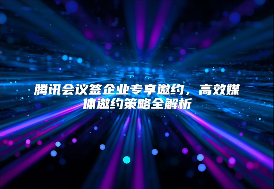 腾讯会议签企业专享邀约，高效媒体邀约策略全解析