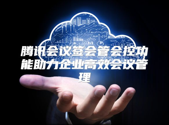 腾讯会议签会管会控功能助力企业高效会议管理