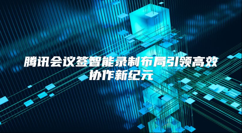 腾讯会议签智能录制布局引领高效协作新纪元