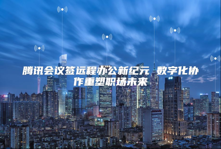 腾讯会议签远程办公新纪元 数字化协作重塑职场未来