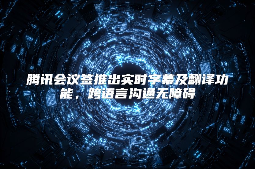 腾讯会议签推出实时字幕及翻译功能，跨语言沟通无障碍
