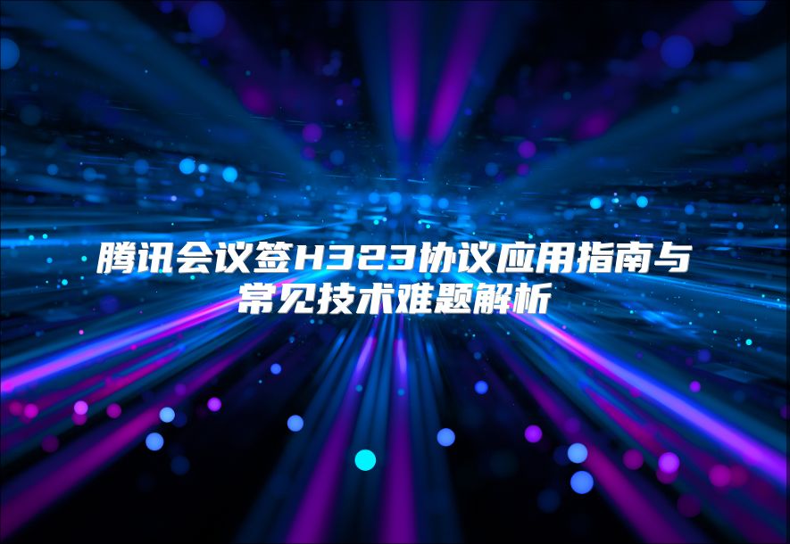 腾讯会议签H323协议应用指南与常见技术难题解析